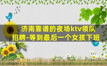 济南靠谱的夜场ktv领队招聘-等到最后一个女孩下班